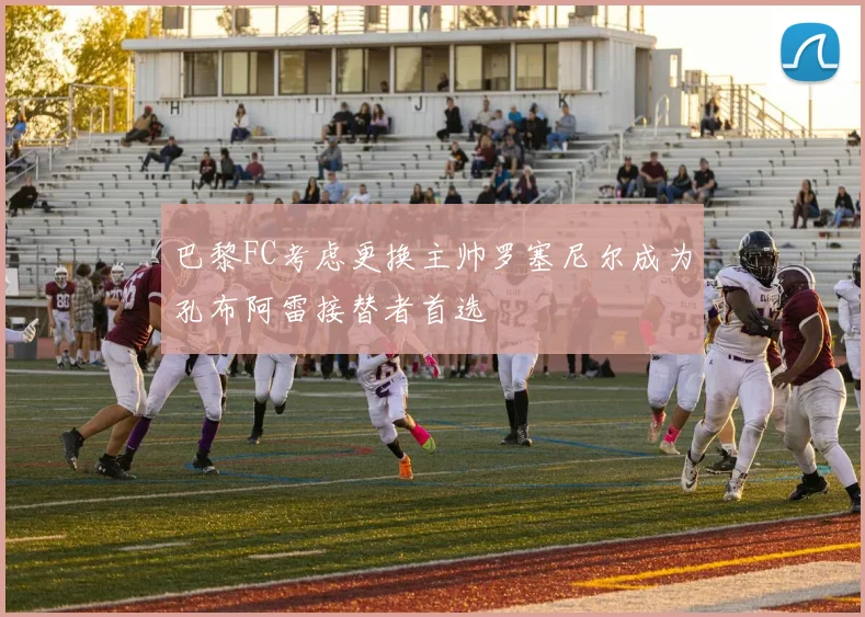 巴黎FC考虑更换主帅罗塞尼尔成为孔布阿雷接替者首选