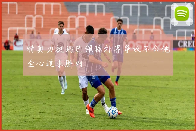 特奥力挺姆巴佩称外界争议不公他全心追求胜利