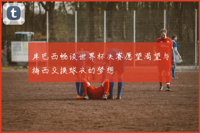 库巴西畅谈世界杯决赛愿望渴望与梅西交换球衣的梦想