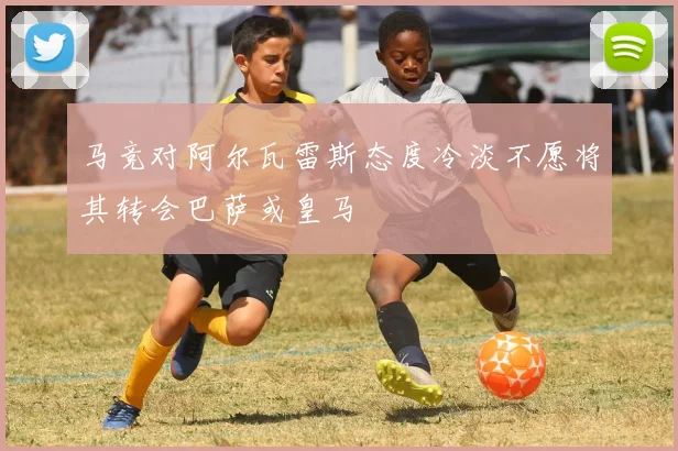 马竞对阿尔瓦雷斯态度冷淡不愿将其转会巴萨或皇马