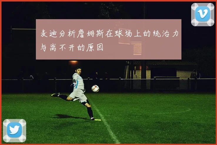 麦迪分析詹姆斯在球场上的统治力与离不开的原因