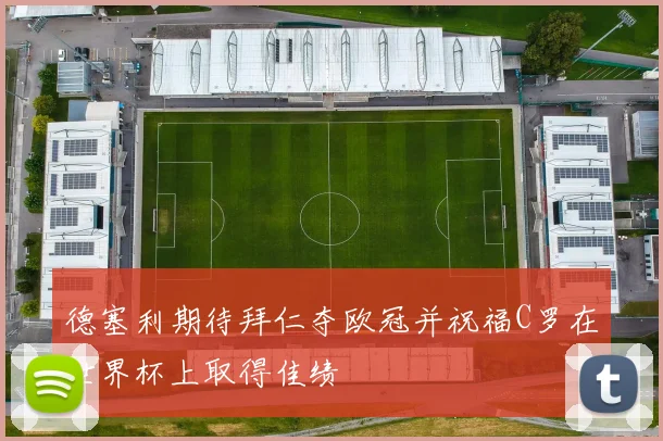 德塞利期待拜仁夺欧冠并祝福C罗在世界杯上取得佳绩