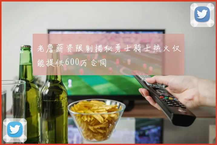 老詹薪资限制揭秘勇士骑士热火仅能提供600万合同