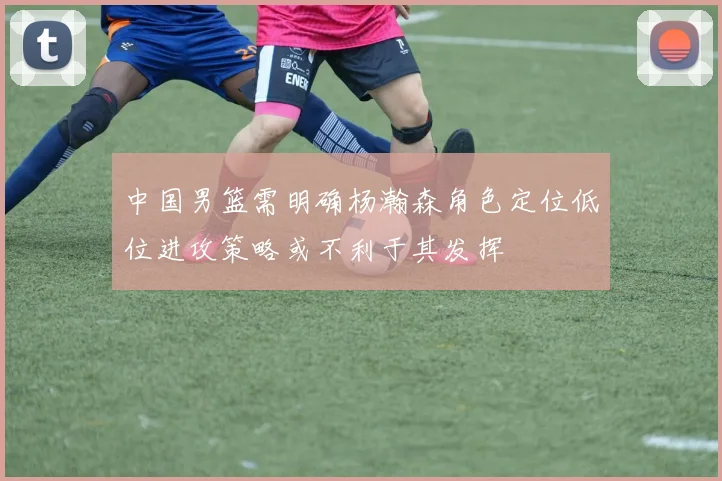 中国男篮需明确杨瀚森角色定位低位进攻策略或不利于其发挥