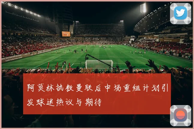 阿莫林执教曼联后中场重组计划引发球迷热议与期待