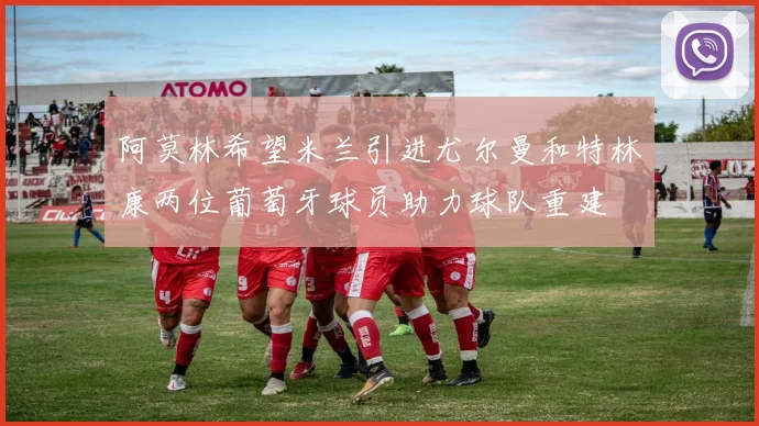 阿莫林希望米兰引进尤尔曼和特林康两位葡萄牙球员助力球队重建