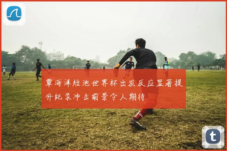 覃海洋短池世界杯出发反应显著提升纪录冲击前景令人期待