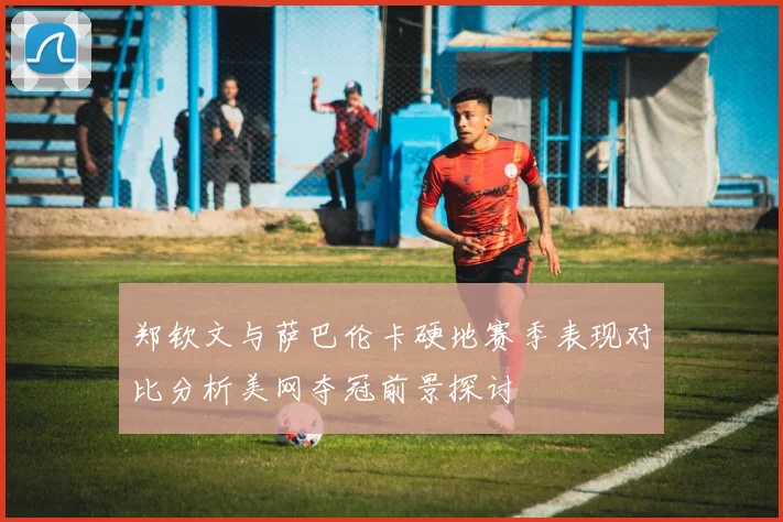 郑钦文与萨巴伦卡硬地赛季表现对比分析美网夺冠前景探讨