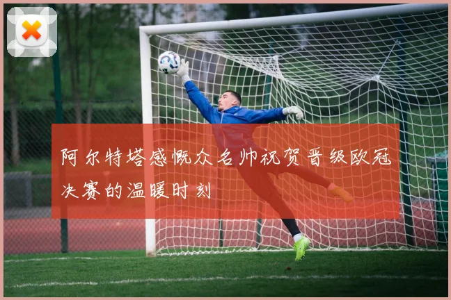 阿尔特塔感慨众名帅祝贺晋级欧冠决赛的温暖时刻
