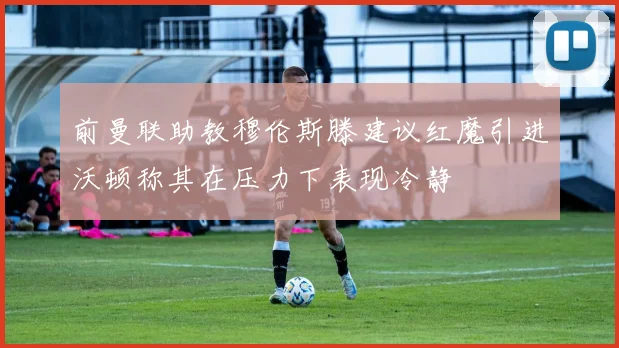 前曼联助教穆伦斯滕建议红魔引进沃顿称其在压力下表现冷静