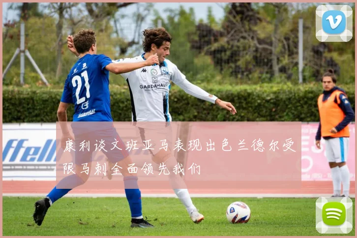康利谈文班亚马表现出色兰德尔受限马刺全面领先我们