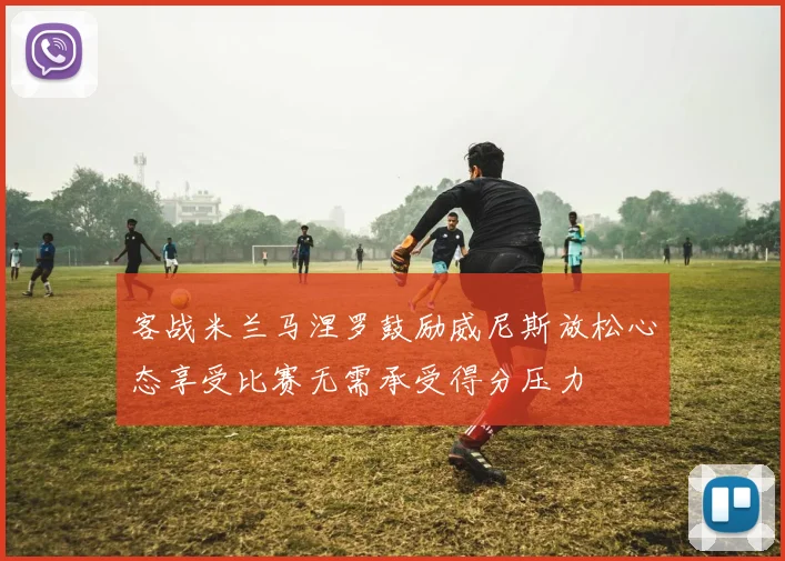 客战米兰马涅罗鼓励威尼斯放松心态享受比赛无需承受得分压力