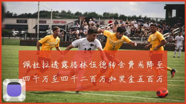 佩杜拉透露格林伍德转会费或降至四千万至四千二百万加奖金五百万至六百万