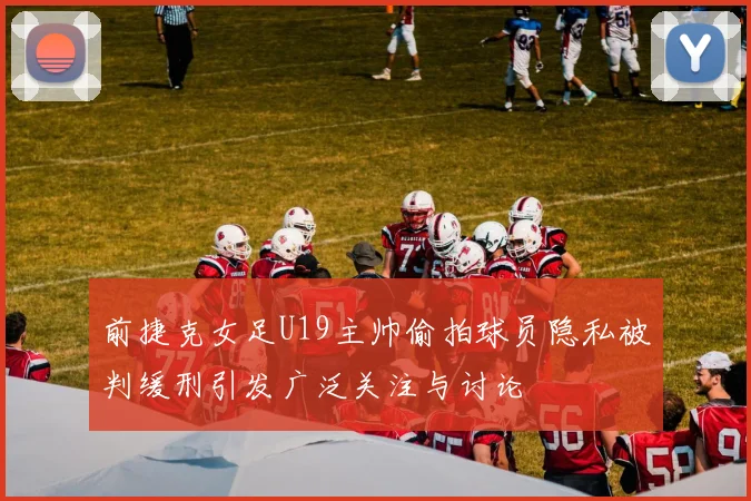 前捷克女足U19主帅偷拍球员隐私被判缓刑引发广泛关注与讨论