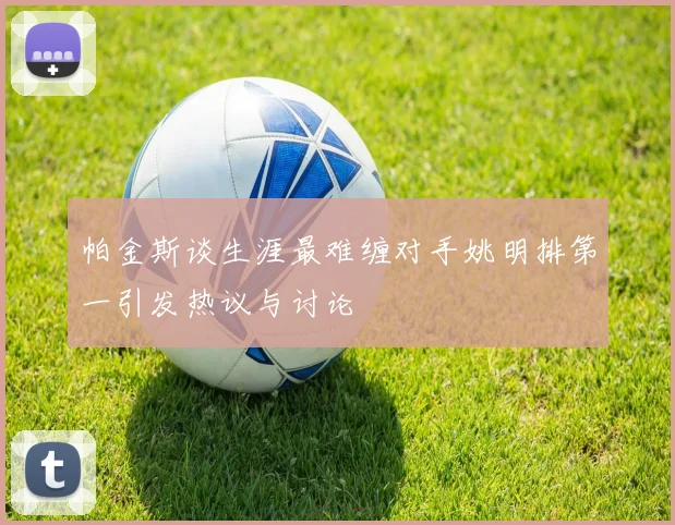 帕金斯谈生涯最难缠对手姚明排第一引发热议与讨论