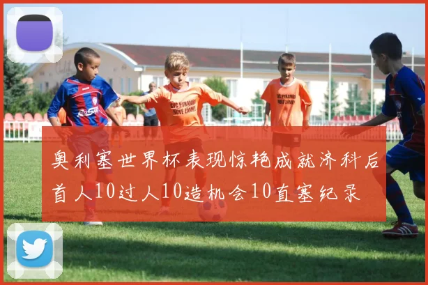 奥利塞世界杯表现惊艳成就济科后首人10过人10造机会10直塞纪录