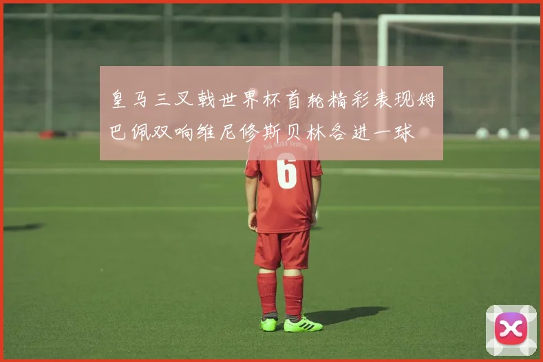 皇马三叉戟世界杯首轮精彩表现姆巴佩双响维尼修斯贝林各进一球