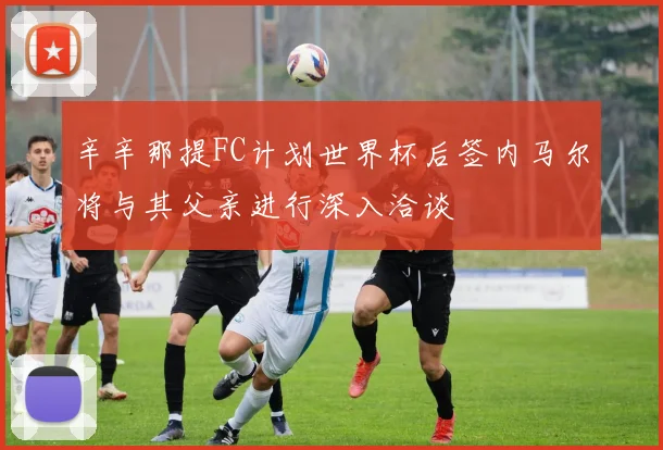辛辛那提FC计划世界杯后签内马尔将与其父亲进行深入洽谈
