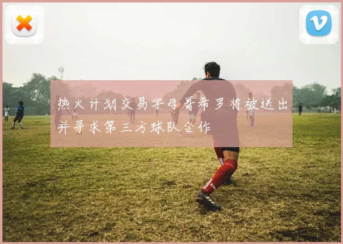 热火计划交易字母哥希罗将被送出并寻求第三方球队合作