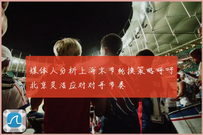 媒体人分析上海末节轮换策略呼吁北京灵活应对对手节奏