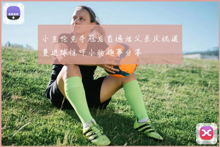 小克伦克夺冠后首通话父亲庆祝道曼进球惊吓小狗趣事分享