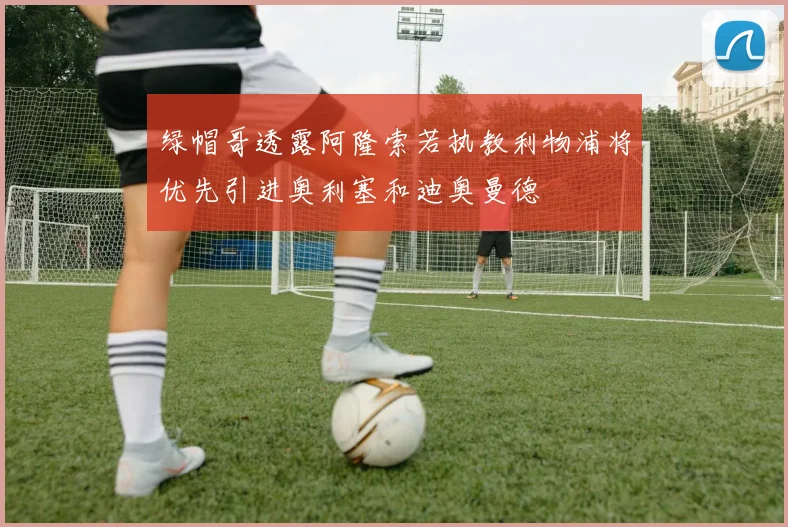 绿帽哥透露阿隆索若执教利物浦将优先引进奥利塞和迪奥曼德