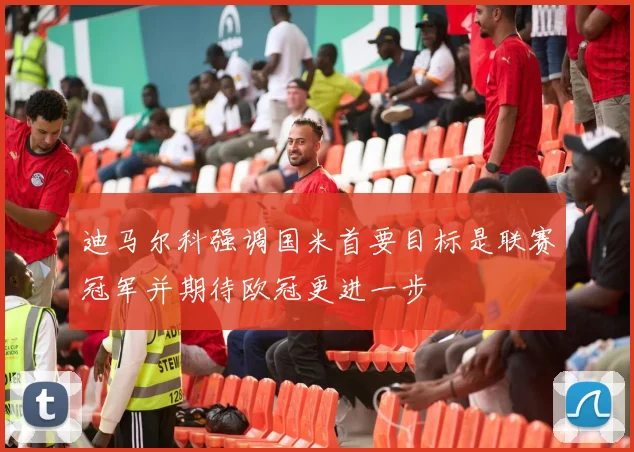迪马尔科强调国米首要目标是联赛冠军并期待欧冠更进一步