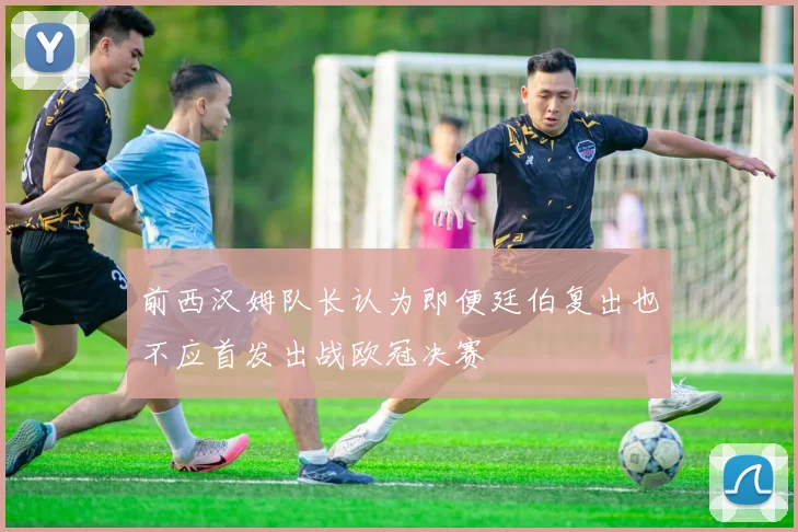 前西汉姆队长认为即便廷伯复出也不应首发出战欧冠决赛