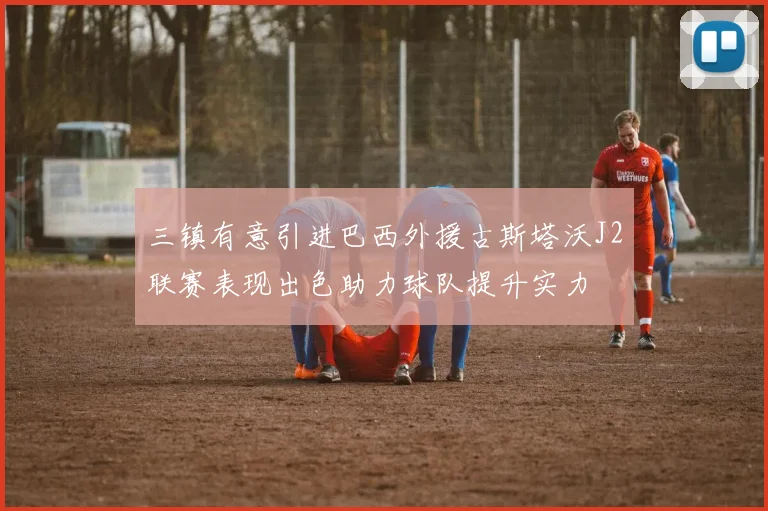 三镇有意引进巴西外援古斯塔沃J2联赛表现出色助力球队提升实力