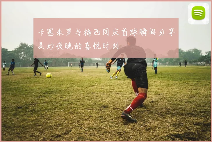 卡塞米罗与梅西同庆首球瞬间分享美妙夜晚的喜悦时刻