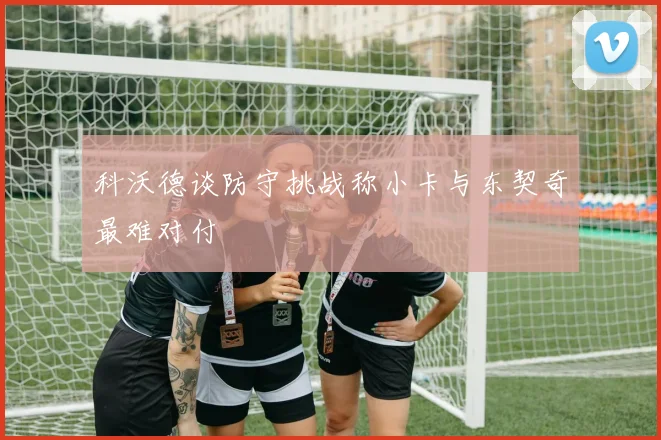 科沃德谈防守挑战称小卡与东契奇最难对付