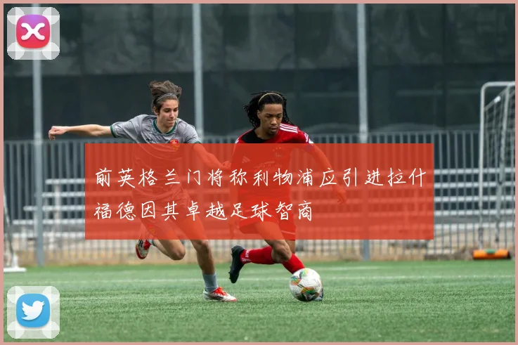 前英格兰门将称利物浦应引进拉什福德因其卓越足球智商